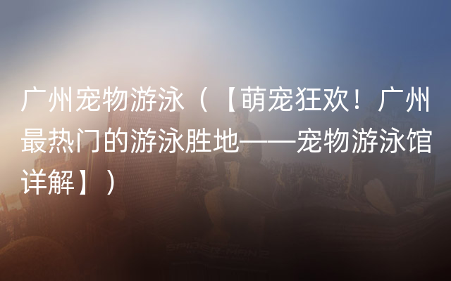 广州宠物游泳（【萌宠狂欢！广州最热门的游泳胜地——宠物游泳馆详解】）