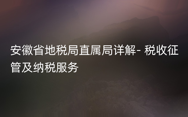 安徽省地税局直属局详解- 税收征管及纳税服务