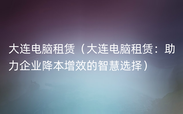 大连电脑租赁（大连电脑租赁：助力企业降本增效的智慧选择）