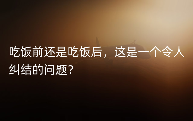 吃饭前还是吃饭后，这是一个令人纠结的问题？