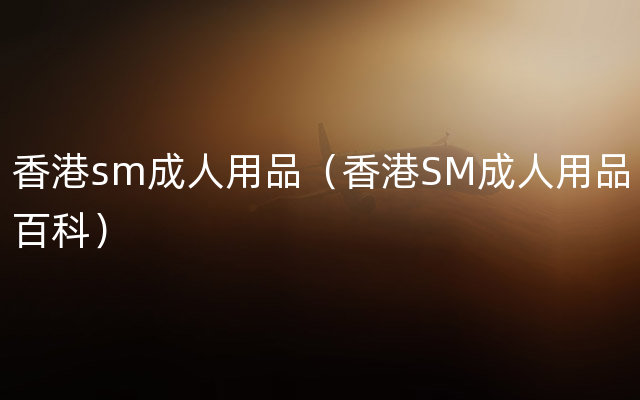 香港sm成人用品（香港SM成人用品百科）