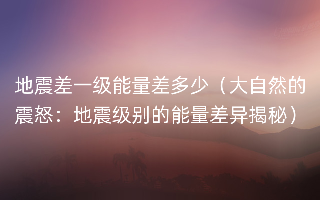 地震差一级能量差多少（大自然的震怒：地震级别的能量差异揭秘）