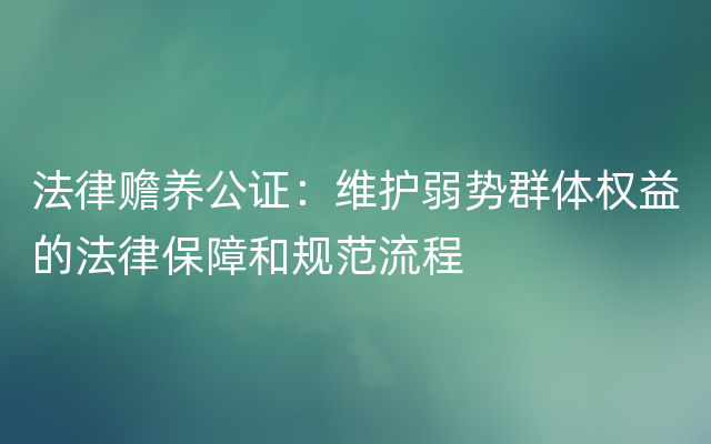 法律赡养公证：维护弱势群体权益的法律保障和规范流程