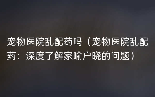 宠物医院乱配药吗（宠物医院乱配药：深度了解家喻户晓的问题）