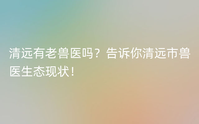 清远有老兽医吗？告诉你清远市兽医生态现状！