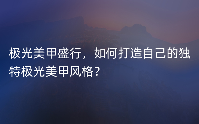 极光美甲盛行，如何打造自己的独特极光美甲风格？