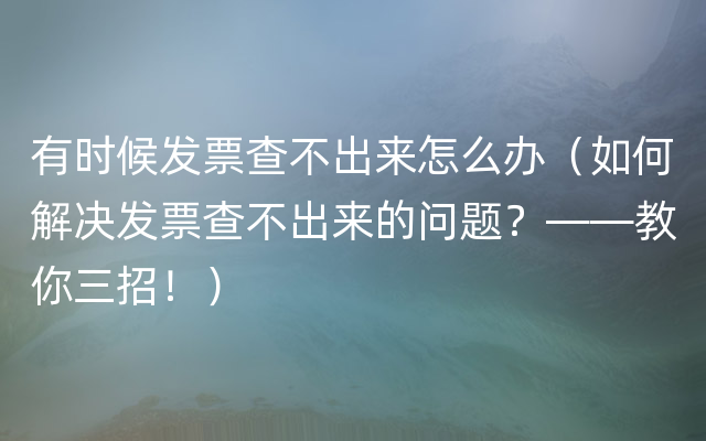 有时候发票查不出来怎么办（如何解决发票查不出来的问题？——教你三招！）