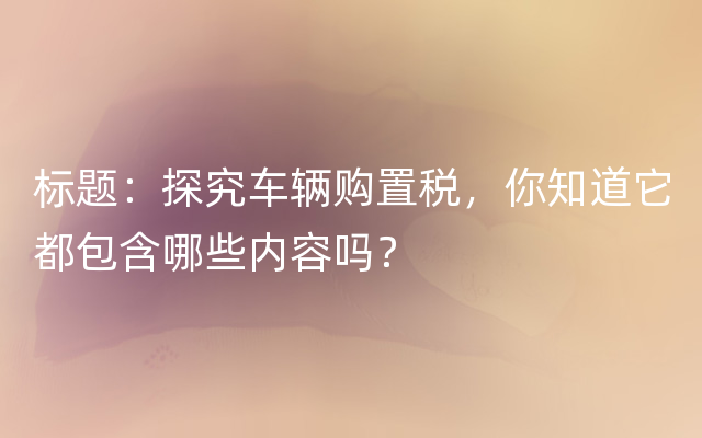 标题：探究车辆购置税，你知道它都包含哪些内容吗？