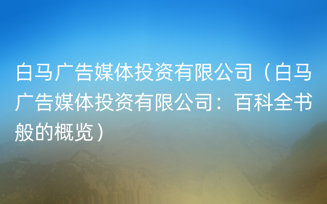 白马广告媒体投资有限公司（白马广告媒体投资有限公司：百科全书般的概览）