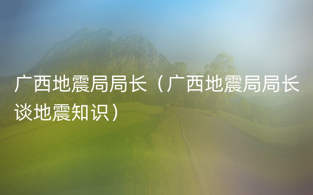 广西地震局局长（广西地震局局长谈地震知识）