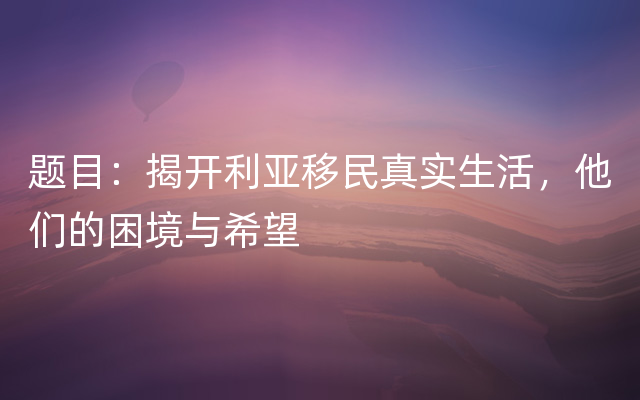 题目：揭开利亚移民真实生活，他们的困境与希望