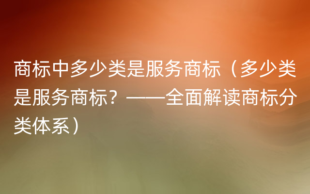 商标中多少类是服务商标（多少类是服务商标？——全面解读商标分类体系）