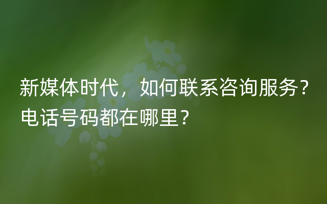 新媒体时代，如何联系咨询服务？电话号码都在哪里？