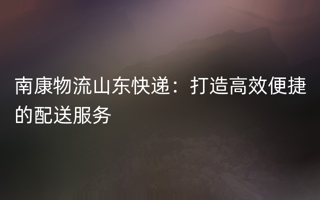 南康物流山东快递：打造高效便捷的配送服务