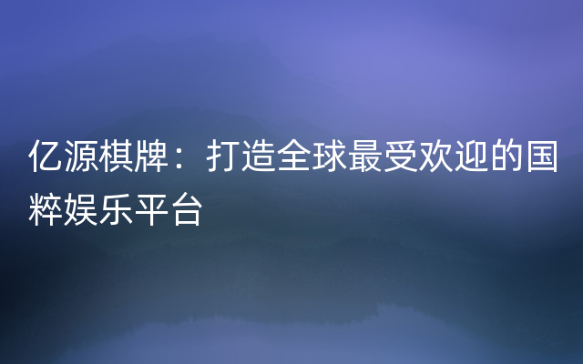 亿源棋牌：打造全球最受欢迎的国粹娱乐平台