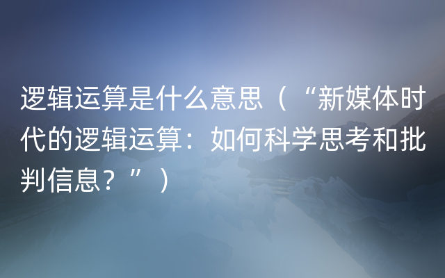 逻辑运算是什么意思（“新媒体时代的逻辑运算：如何科学思考和批判信息？”）