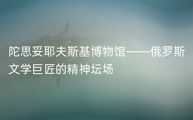 陀思妥耶夫斯基博物馆——俄罗斯文学巨匠的精神坛场