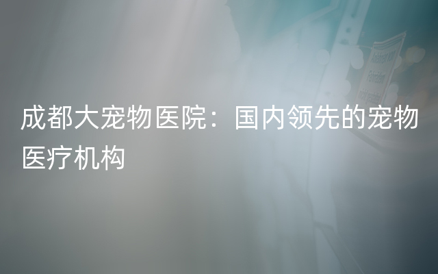 成都大宠物医院：国内领先的宠物医疗机构