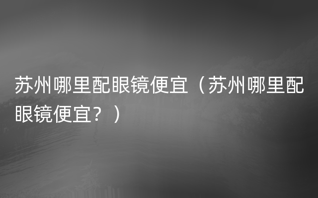 苏州哪里配眼镜便宜（苏州哪里配眼镜便宜？）