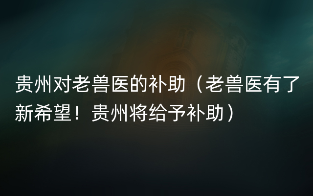 贵州对老兽医的补助（老兽医有了新希望！贵州将给予补助）