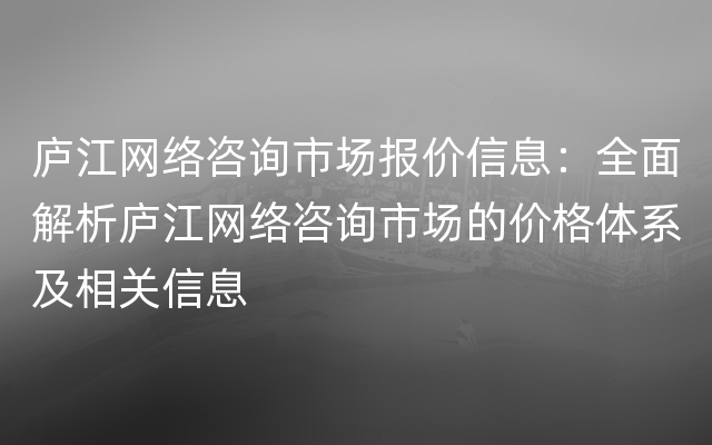 庐江网络咨询市场报价信息：全面解析庐江网络咨询市场的价格体系及相关信息