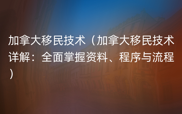 加拿大移民技术（加拿大移民技术详解：全面掌握资料、程序与流程）