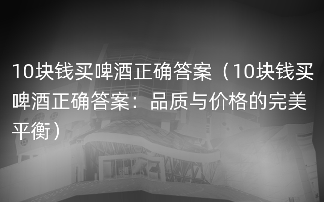 10块钱买啤酒正确答案（10块钱买啤酒正确答案：品质与价格的完美平衡）