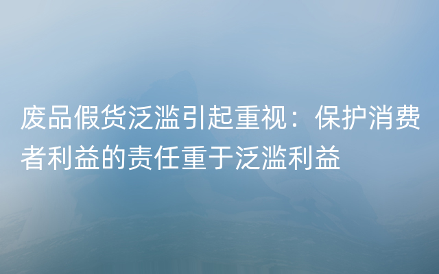 废品假货泛滥引起重视：保护消费者利益的责任重于泛滥利益