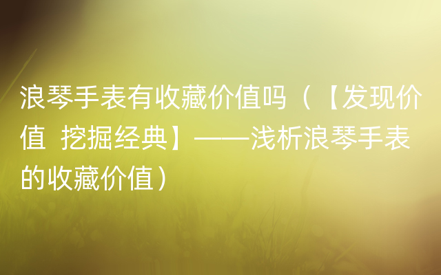 浪琴手表有收藏价值吗（【发现价值  挖掘经典】——浅析浪琴手表的收藏价值）