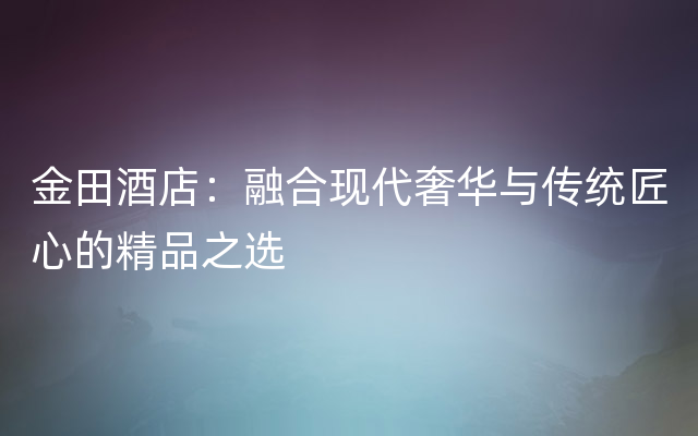 金田酒店：融合现代奢华与传统匠心的精品之选