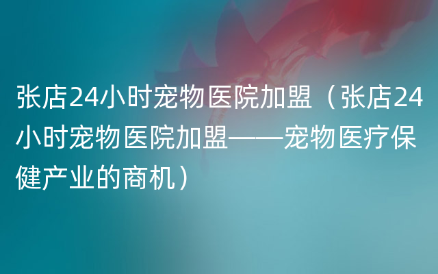 张店24小时宠物医院加盟（张店24小时宠物医院加盟——宠物医疗保健产业的商机）