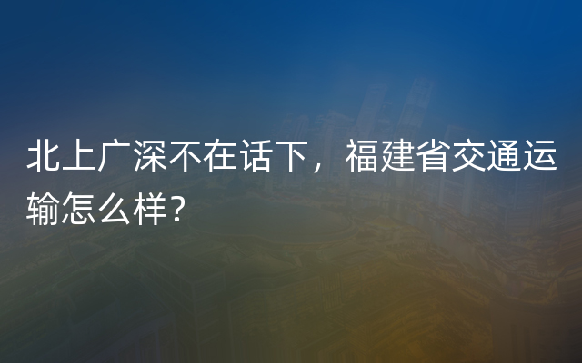 北上广深不在话下，福建省交通运输怎么样？