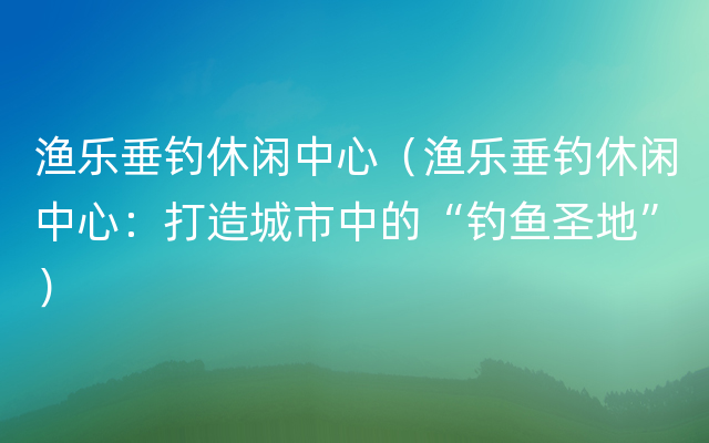 渔乐垂钓休闲中心（渔乐垂钓休闲中心：打造城市中的“钓鱼圣地”）