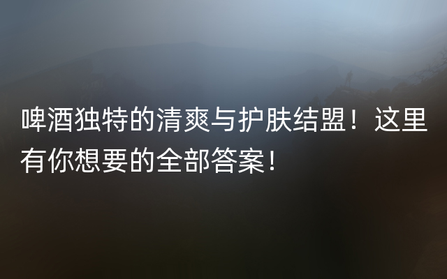 啤酒独特的清爽与护肤结盟！这里有你想要的全部答案！