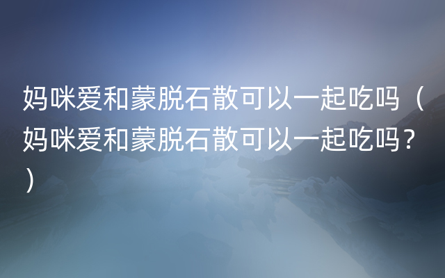 妈咪爱和蒙脱石散可以一起吃吗（妈咪爱和蒙脱石散可以一起吃吗？）