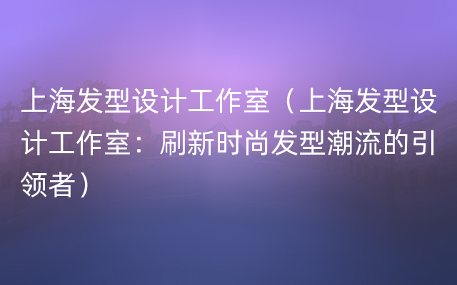 上海发型设计工作室（上海发型设计工作室：刷新时尚发型潮流的引领者）