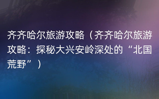 齐齐哈尔旅游攻略（齐齐哈尔旅游攻略：探秘大兴安岭深处的“北国荒野”）