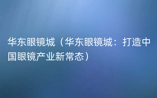 华东眼镜城（华东眼镜城：打造中国眼镜产业新常态）