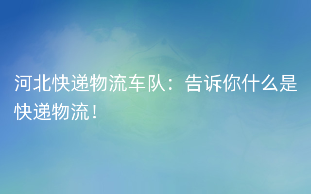 河北快递物流车队：告诉你什么是快递物流！