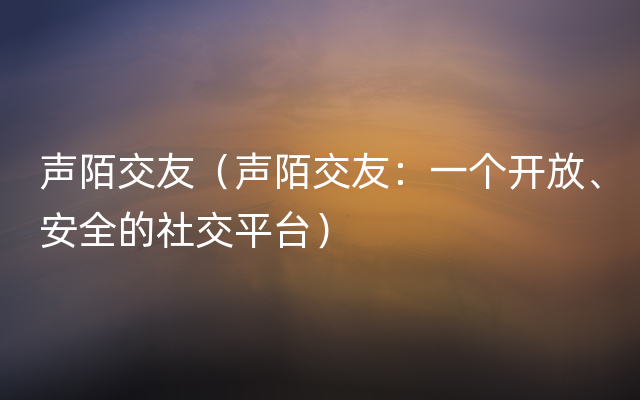 声陌交友（声陌交友：一个开放、安全的社交平台）