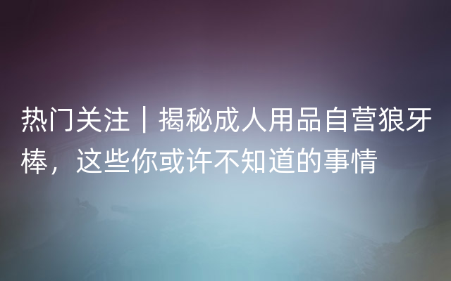 热门关注｜揭秘成人用品自营狼牙棒，这些你或许不知道的事情