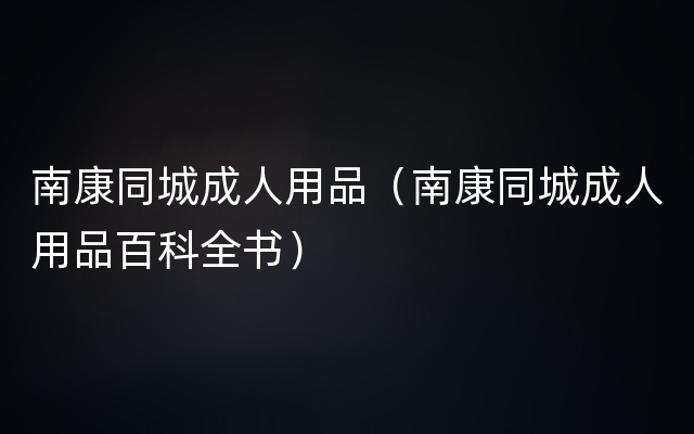 南康同城成人用品（南康同城成人用品百科全书）