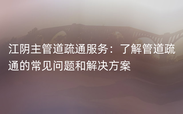 江阴主管道疏通服务：了解管道疏通的常见问题和解决方案