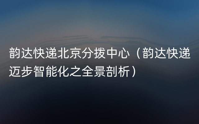 韵达快递北京分拨中心（韵达快递迈步智能化之全景剖析）