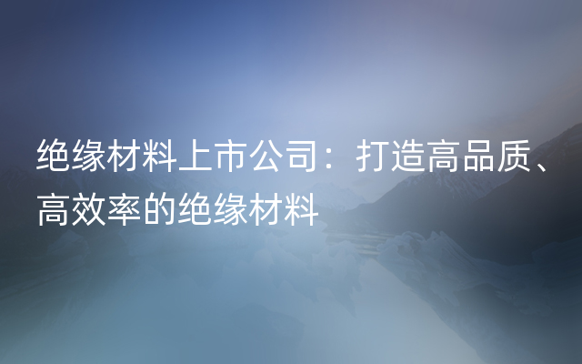 绝缘材料上市公司：打造高品质、高效率的绝缘材料