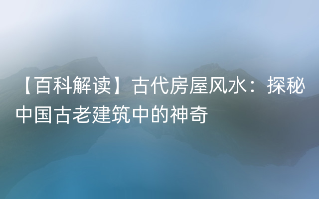 【百科解读】古代房屋风水：探秘中国古老建筑中的神奇