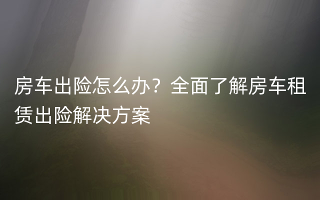 房车出险怎么办？全面了解房车租赁出险解决方案