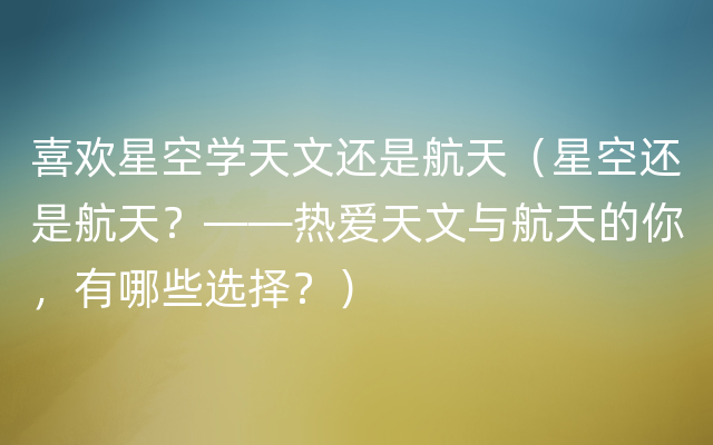 喜欢星空学天文还是航天（星空还是航天？——热爱天文与航天的你，有哪些选择？）