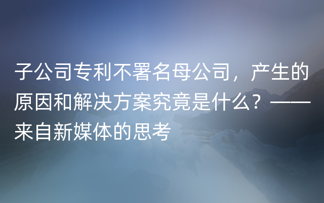 子公司专利不署名母公司，产生的原因和解决方案究竟是什么？——来自新媒体的思考