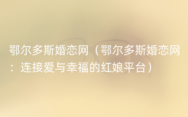 鄂尔多斯婚恋网（鄂尔多斯婚恋网：连接爱与幸福的红娘平台）